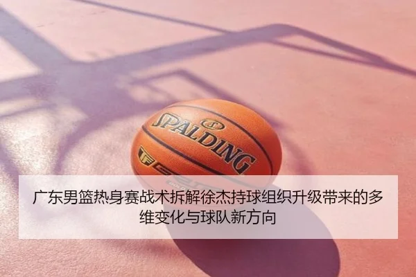 广东男篮热身赛战术拆解徐杰持球组织升级带来的多维变化与球队新方向